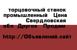 торцовочный станок промышленный › Цена ­ 30 000 - Свердловская обл. Другое » Продам   